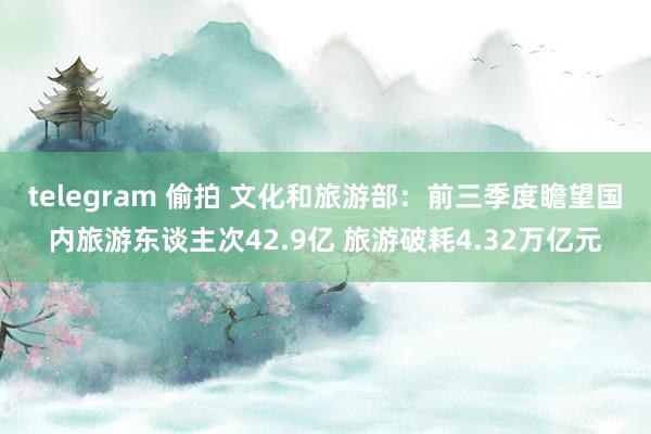 telegram 偷拍 文化和旅游部：前三季度瞻望国内旅游东谈主次42.9亿 旅游破耗4.32万亿元