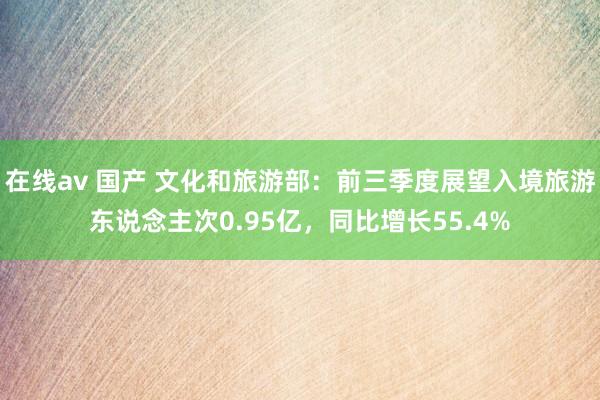 在线av 国产 文化和旅游部：前三季度展望入境旅游东说念主次0.95亿，同比增长55.4%