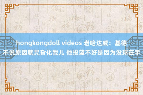 hongkongdoll videos 老哈达威：基德不说原因就旯旮化我儿 他投篮不好是因为没球在手