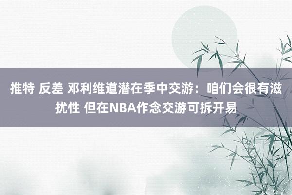 推特 反差 邓利维道潜在季中交游：咱们会很有滋扰性 但在NBA作念交游可拆开易