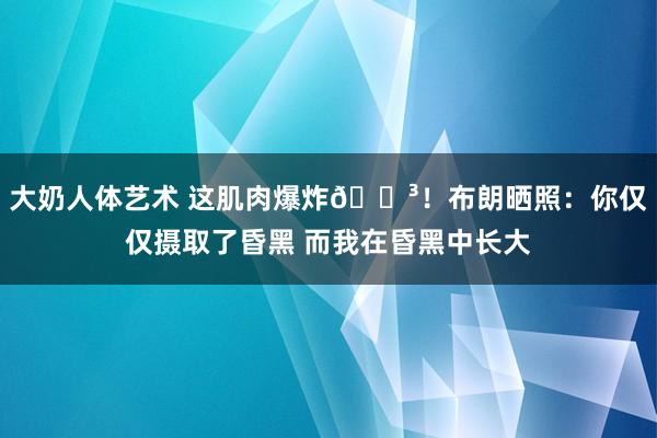 大奶人体艺术 这肌肉爆炸😳！布朗晒照：你仅仅摄取了昏黑 而我在昏黑中长大