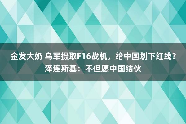 金发大奶 乌军摄取F16战机，给中国划下红线？泽连斯基：不但愿中国结伙