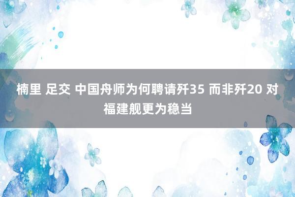 楠里 足交 中国舟师为何聘请歼35 而非歼20 对福建舰更为稳当