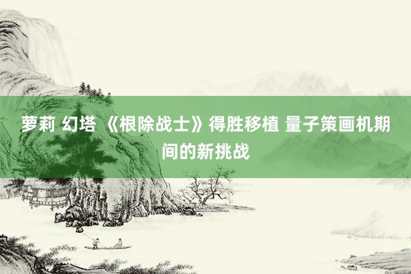 萝莉 幻塔 《根除战士》得胜移植 量子策画机期间的新挑战