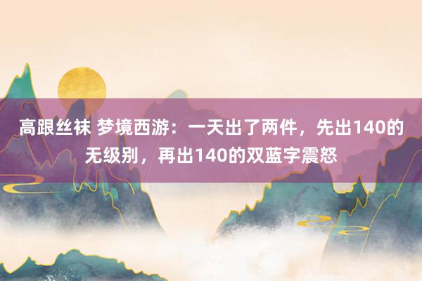 高跟丝袜 梦境西游：一天出了两件，先出140的无级别，再出140的双蓝字震怒