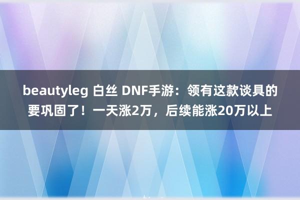 beautyleg 白丝 DNF手游：领有这款谈具的要巩固了！一天涨2万，后续能涨20万以上