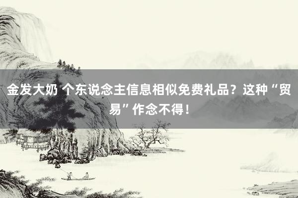 金发大奶 个东说念主信息相似免费礼品？这种“贸易”作念不得！