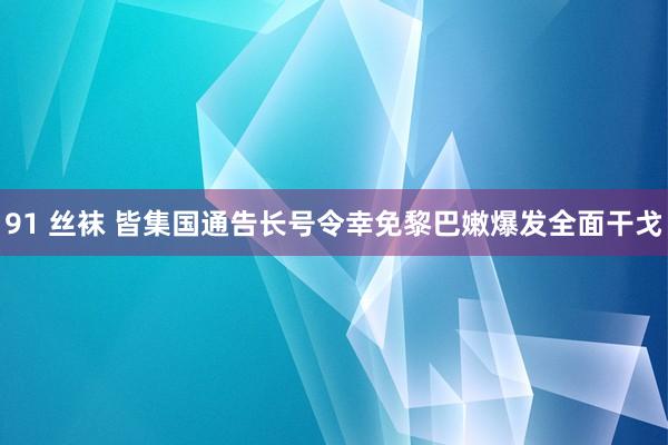 91 丝袜 皆集国通告长号令幸免黎巴嫩爆发全面干戈