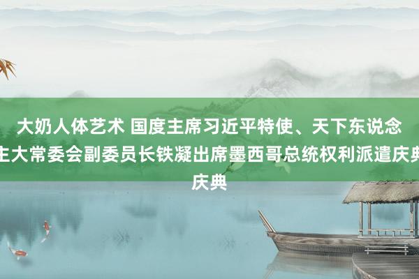 大奶人体艺术 国度主席习近平特使、天下东说念主大常委会副委员长铁凝出席墨西哥总统权利派遣庆典