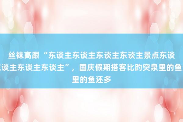 丝袜高跟 “东谈主东谈主东谈主东谈主景点东谈主东谈主东谈主东谈主”，国庆假期搭客比趵突泉里的鱼还多