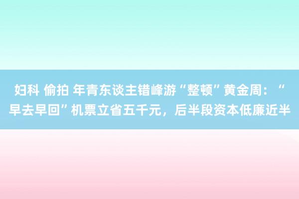 妇科 偷拍 年青东谈主错峰游“整顿”黄金周：“早去早回”机票立省五千元，后半段资本低廉近半