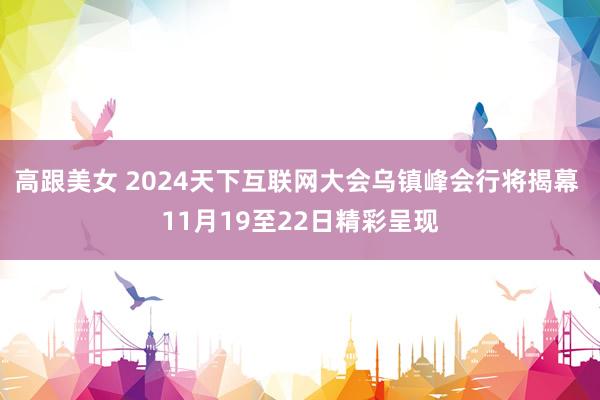 高跟美女 2024天下互联网大会乌镇峰会行将揭幕 11月19至22日精彩呈现