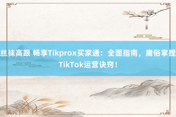 丝袜高跟 畅享Tikprox买家通：全面指南，庸俗掌捏TikTok运营诀窍！