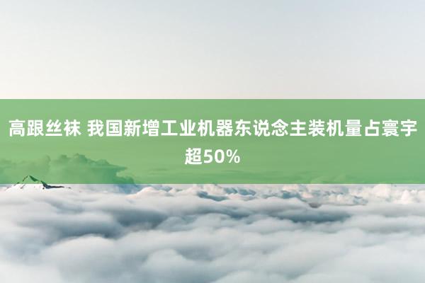 高跟丝袜 我国新增工业机器东说念主装机量占寰宇超50%