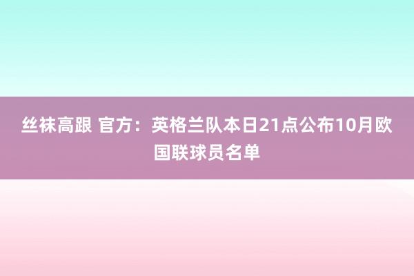 丝袜高跟 官方：英格兰队本日21点公布10月欧国联球员名单