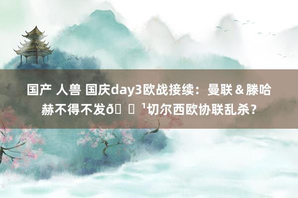 国产 人兽 国庆day3欧战接续：曼联＆滕哈赫不得不发🏹切尔西欧协联乱杀？