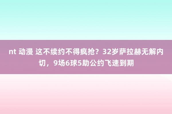 nt 动漫 这不续约不得疯抢？32岁萨拉赫无解内切，9场6球5助公约飞速到期