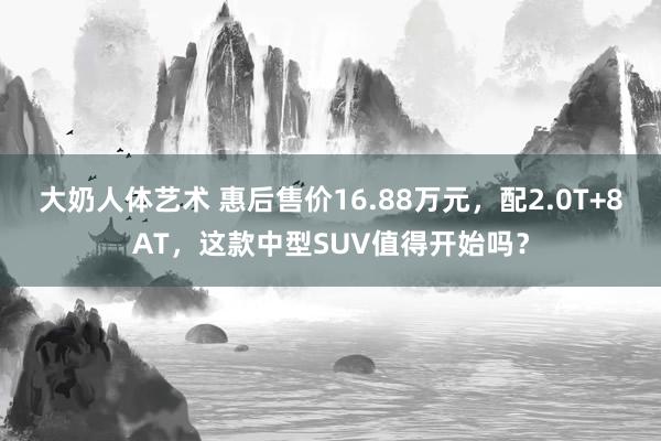 大奶人体艺术 惠后售价16.88万元，配2.0T+8AT，这款中型SUV值得开始吗？