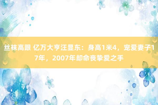 丝袜高跟 亿万大亨汪显东：身高1米4，宠爱妻子17年，2007年却命丧挚爱之手