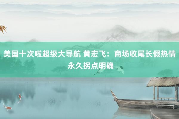 美国十次啦超级大导航 黄宏飞：商场收尾长假热情 永久拐点明确