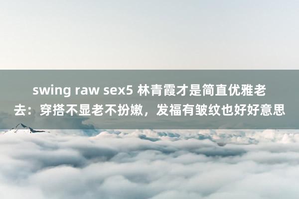 swing raw sex5 林青霞才是简直优雅老去：穿搭不显老不扮嫩，发福有皱纹也好好意思