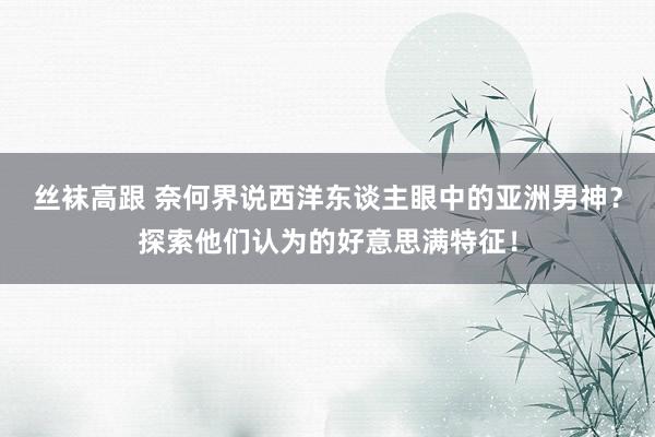 丝袜高跟 奈何界说西洋东谈主眼中的亚洲男神？探索他们认为的好意思满特征！