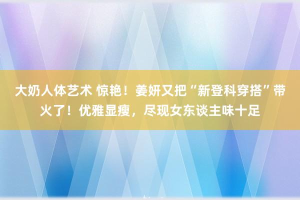 大奶人体艺术 惊艳！姜妍又把“新登科穿搭”带火了！优雅显瘦，尽现女东谈主味十足