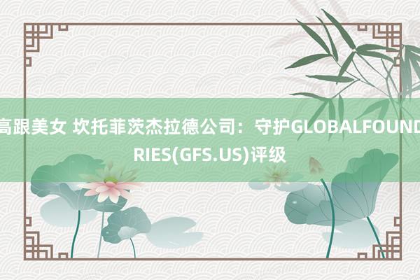 高跟美女 坎托菲茨杰拉德公司：守护GLOBALFOUNDRIES(GFS.US)评级