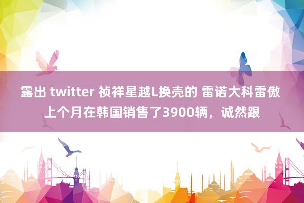 露出 twitter 祯祥星越L换壳的 雷诺大科雷傲 上个月在韩国销售了3900辆，诚然跟