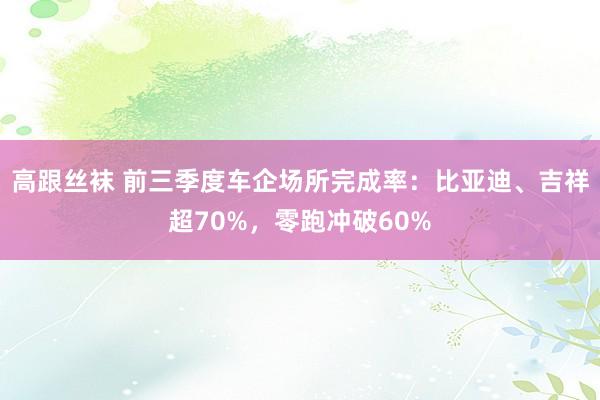 高跟丝袜 前三季度车企场所完成率：比亚迪、吉祥超70%，零跑冲破60%