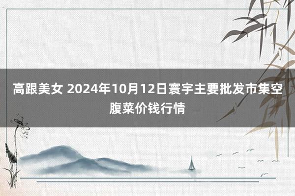 高跟美女 2024年10月12日寰宇主要批发市集空腹菜价钱行情