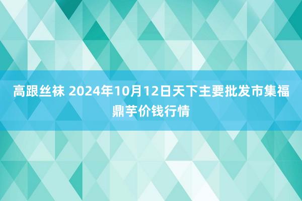 高跟丝袜 2024年10月12日天下主要批发市集福鼎芋价钱行情