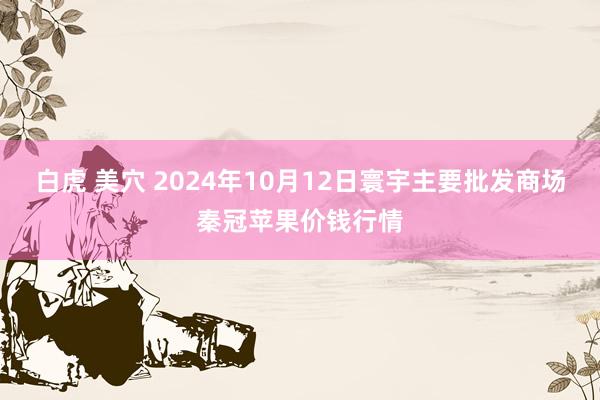 白虎 美穴 2024年10月12日寰宇主要批发商场秦冠苹果价钱行情