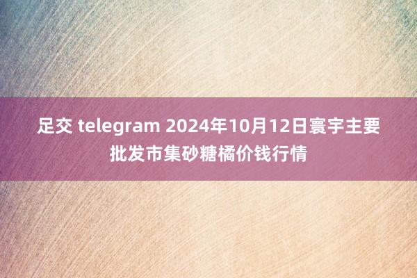 足交 telegram 2024年10月12日寰宇主要批发市集砂糖橘价钱行情