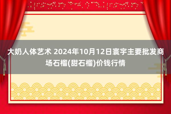 大奶人体艺术 2024年10月12日寰宇主要批发商场石榴(甜石榴)价钱行情