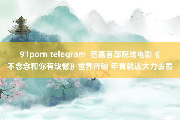 91porn telegram  丞磊首部院线电影《不念念和你有缺憾》世界待映 年青就该大力去爱