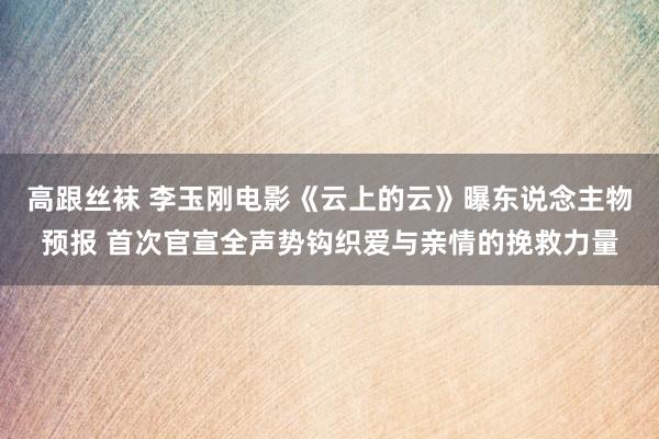 高跟丝袜 李玉刚电影《云上的云》曝东说念主物预报 首次官宣全声势钩织爱与亲情的挽救力量