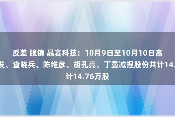 反差 眼镜 晶赛科技：10月9日至10月10日高管郑善发、查晓兵、陈维彦、胡孔亮、丁曼减捏股份共计14.76万股