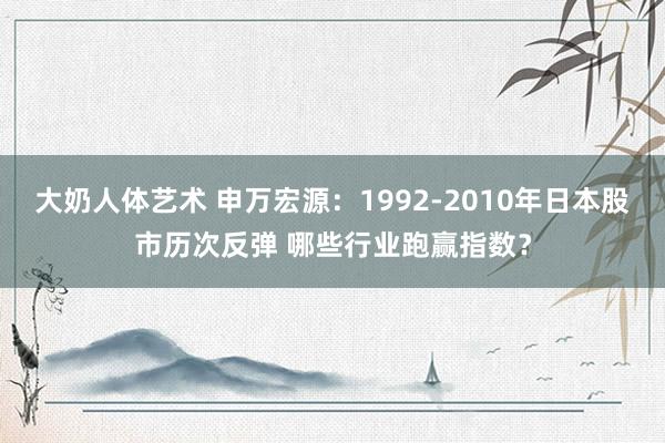 大奶人体艺术 申万宏源：1992-2010年日本股市历次反弹 哪些行业跑赢指数？