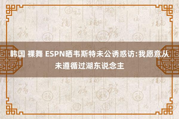 韩国 裸舞 ESPN晒韦斯特未公诱惑访:我愿意从未遵循过湖东说念主