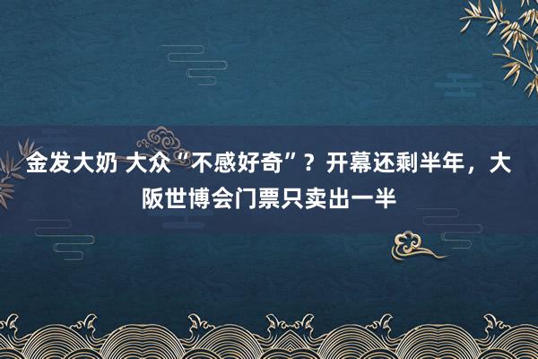 金发大奶 大众“不感好奇”？开幕还剩半年，大阪世博会门票只卖出一半