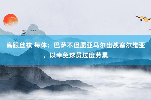 高跟丝袜 每体：巴萨不但愿亚马尔出战塞尔维亚，以幸免球员过度劳累