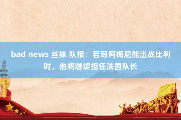 bad news 丝袜 队报：若琼阿梅尼能出战比利时，他将继续担任法国队长