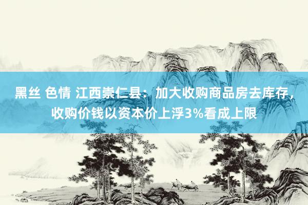 黑丝 色情 江西崇仁县：加大收购商品房去库存，收购价钱以资本价上浮3%看成上限