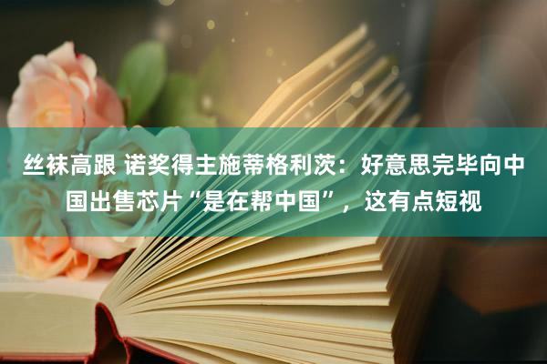 丝袜高跟 诺奖得主施蒂格利茨：好意思完毕向中国出售芯片“是在帮中国”，这有点短视