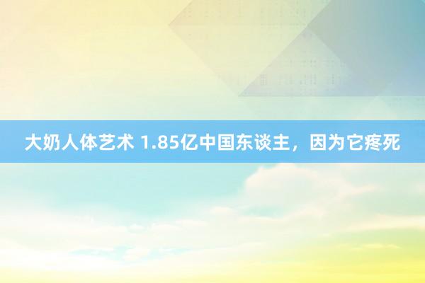 大奶人体艺术 1.85亿中国东谈主，因为它疼死