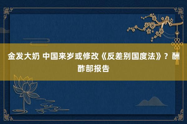 金发大奶 中国来岁或修改《反差别国度法》？酬酢部报告