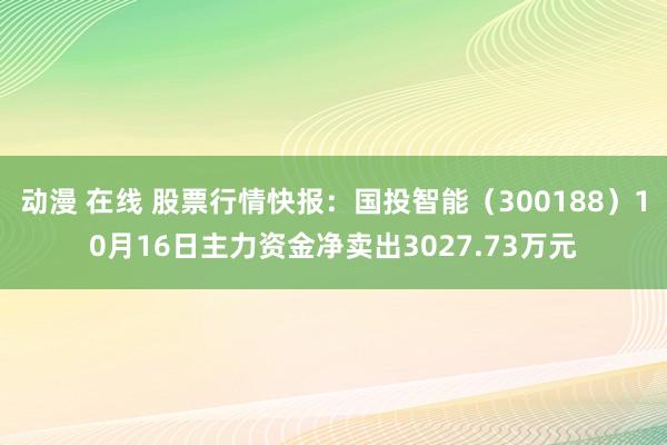 动漫 在线 股票行情快报：国投智能（300188）10月16日主力资金净卖出3027.73万元