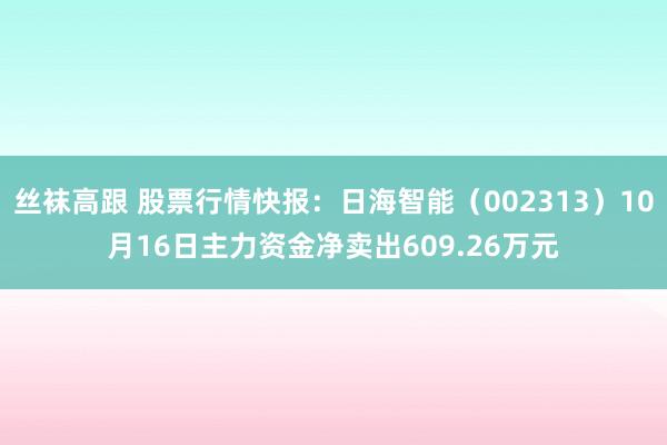 丝袜高跟 股票行情快报：日海智能（002313）10月16日主力资金净卖出609.26万元