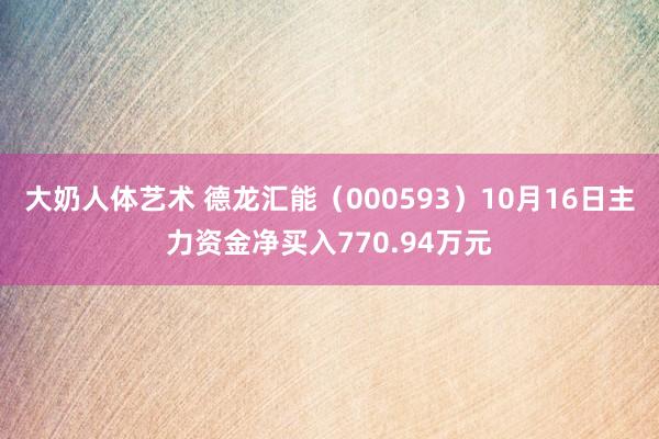 大奶人体艺术 德龙汇能（000593）10月16日主力资金净买入770.94万元